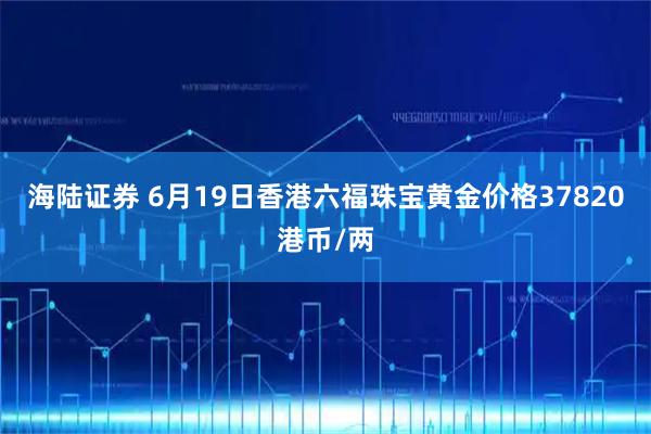 海陆证券 6月19日香港六福珠宝黄金价格37820港币/两