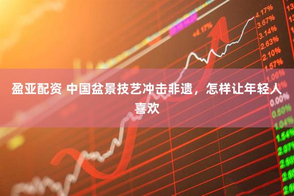盈亚配资 中国盆景技艺冲击非遗，怎样让年轻人喜欢