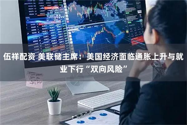 伍祥配资 美联储主席：美国经济面临通胀上升与就业下行“双向风险”