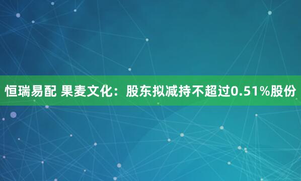 恒瑞易配 果麦文化：股东拟减持不超过0.51%股份