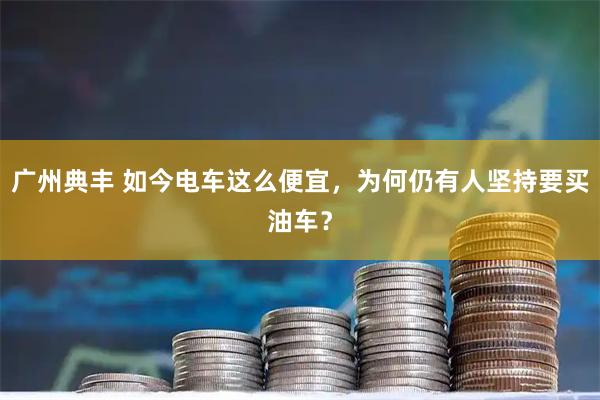 广州典丰 如今电车这么便宜，为何仍有人坚持要买油车？