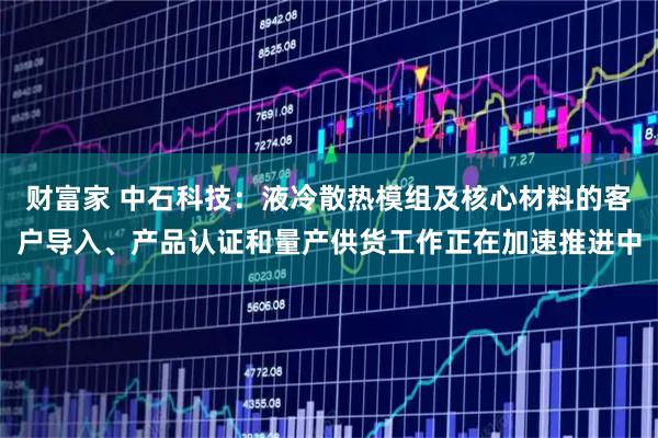 财富家 中石科技：液冷散热模组及核心材料的客户导入、产品认证和量产供货工作正在加速推进中