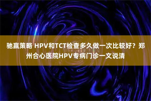 驰赢策略 HPV和TCT检查多久做一次比较好?郑州合心医院HPV专病门诊一文说清