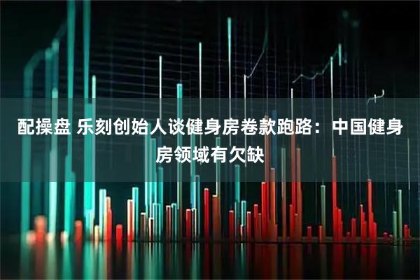 配操盘 乐刻创始人谈健身房卷款跑路:中国健身房领域有欠缺