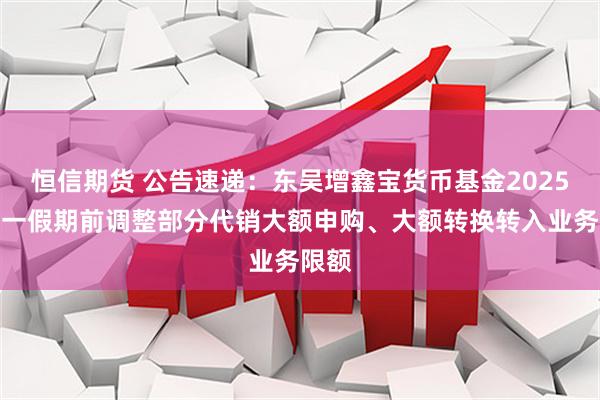恒信期货 公告速递：东吴增鑫宝货币基金2025年五一假期前调整部分代销大额申购、大额转换转入业务限额