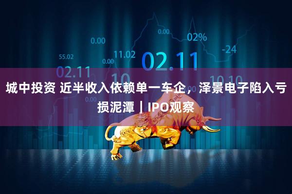 城中投资 近半收入依赖单一车企，泽景电子陷入亏损泥潭｜IPO观察