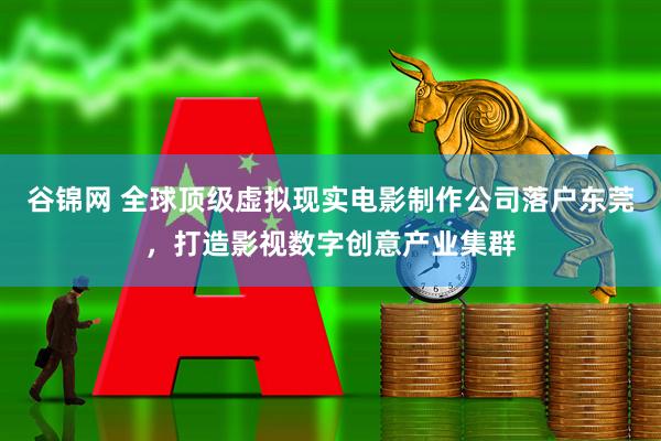 谷锦网 全球顶级虚拟现实电影制作公司落户东莞，打造影视数字创意产业集群