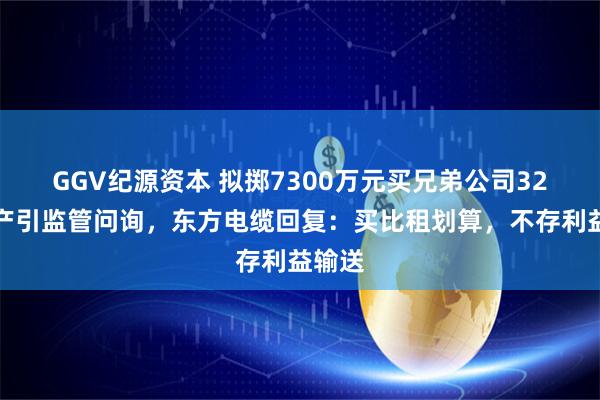 GGV纪源资本 拟掷7300万元买兄弟公司32套房产引监管问询,东方电缆回复:买比租划算,不存利益输送
