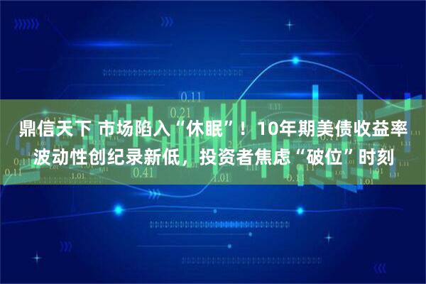 鼎信天下 市场陷入“休眠”！10年期美债收益率波动性创纪录新低，投资者焦虑“破位”时刻