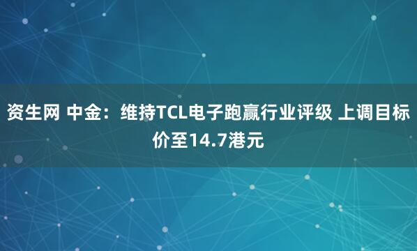 资生网 中金：维持TCL电子跑赢行业评级 上调目标价至14.7港元