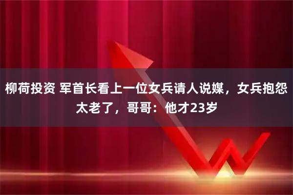 柳荷投资 军首长看上一位女兵请人说媒,女兵抱怨太老了,哥哥:他才23岁